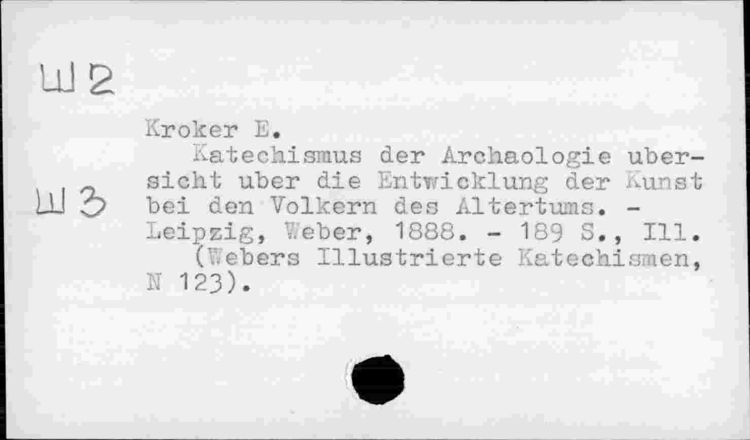 ﻿Kroker Е.
Katechismus der Archäologie Übersicht über die Entwicklung der Kunst bei den Volkern des Altertums. -Leipzig, V.eber, 1888. - 189 S, , Ill.
(Vebers Illustrierte Katechismen, N 123).